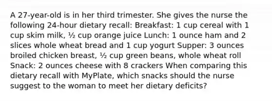 A 27-year-old is in her third trimester. She gives the nurse the following 24-hour dietary recall: Breakfast: 1 cup cereal with 1 cup skim milk, ½ cup orange juice Lunch: 1 ounce ham and 2 slices whole wheat bread and 1 cup yogurt Supper: 3 ounces broiled chicken breast, ½ cup green beans, whole wheat roll Snack: 2 ounces cheese with 8 crackers When comparing this dietary recall with MyPlate, which snacks should the nurse suggest to the woman to meet her dietary deficits?