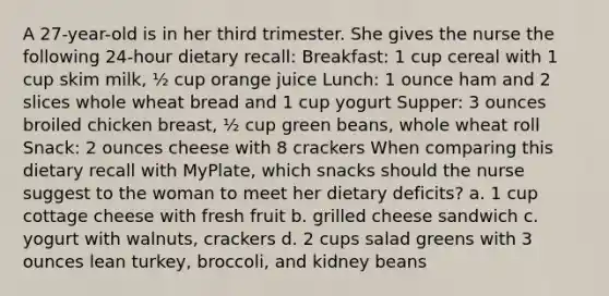 A 27-year-old is in her third trimester. She gives the nurse the following 24-hour dietary recall: Breakfast: 1 cup cereal with 1 cup skim milk, ½ cup orange juice Lunch: 1 ounce ham and 2 slices whole wheat bread and 1 cup yogurt Supper: 3 ounces broiled chicken breast, ½ cup green beans, whole wheat roll Snack: 2 ounces cheese with 8 crackers When comparing this dietary recall with MyPlate, which snacks should the nurse suggest to the woman to meet her dietary deficits? a. 1 cup cottage cheese with fresh fruit b. grilled cheese sandwich c. yogurt with walnuts, crackers d. 2 cups salad greens with 3 ounces lean turkey, broccoli, and kidney beans