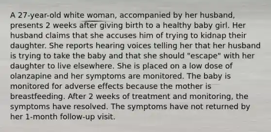 A 27-year-old white woman, accompanied by her husband, presents 2 weeks after giving birth to a healthy baby girl. Her husband claims that she accuses him of trying to kidnap their daughter. She reports hearing voices telling her that her husband is trying to take the baby and that she should "escape" with her daughter to live elsewhere. She is placed on a low dose of olanzapine and her symptoms are monitored. The baby is monitored for adverse effects because the mother is breastfeeding. After 2 weeks of treatment and monitoring, the symptoms have resolved. The symptoms have not returned by her 1-month follow-up visit.