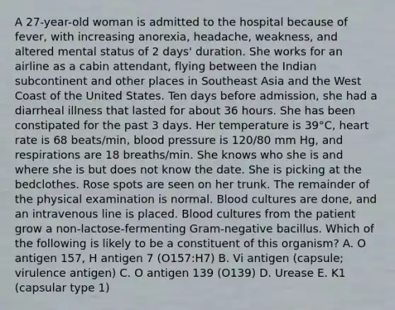 A 27-year-old woman is admitted to the hospital because of fever, with increasing anorexia, headache, weakness, and altered mental status of 2 days' duration. She works for an airline as a cabin attendant, flying between the <a href='https://www.questionai.com/knowledge/kBoIohXatQ-indian-subcontinent' class='anchor-knowledge'>indian subcontinent</a> and other places in Southeast Asia and the West Coast of the United States. Ten days before admission, she had a diarrheal illness that lasted for about 36 hours. She has been constipated for the past 3 days. Her temperature is 39°C, heart rate is 68 beats/min, blood pressure is 120/80 mm Hg, and respirations are 18 breaths/min. She knows who she is and where she is but does not know the date. She is picking at the bedclothes. Rose spots are seen on her trunk. The remainder of the physical examination is normal. Blood cultures are done, and an intravenous line is placed. Blood cultures from the patient grow a non-lactose-fermenting Gram-negative bacillus. Which of the following is likely to be a constituent of this organism? A. O antigen 157, H antigen 7 (O157:H7) B. Vi antigen (capsule; virulence antigen) C. O antigen 139 (O139) D. Urease E. K1 (capsular type 1)