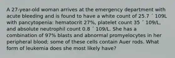 A 27-year-old woman arrives at the emergency department with acute bleeding and is found to have a white count of 25.7 ´ 109L with pancytopenia: hematocrit 27%, platelet count 35 ´ 109/L, and absolute neutrophil count 0.8 ´ 109/L. She has a combination of 97% blasts and abnormal promyelocytes in her peripheral blood; some of these cells contain Auer rods. What form of leukemia does she most likely have?