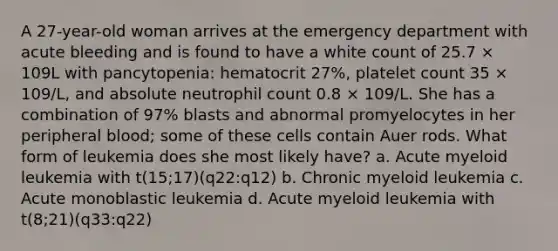 A 27-year-old woman arrives at the emergency department with acute bleeding and is found to have a white count of 25.7 × 109L with pancytopenia: hematocrit 27%, platelet count 35 × 109/L, and absolute neutrophil count 0.8 × 109/L. She has a combination of 97% blasts and abnormal promyelocytes in her peripheral blood; some of these cells contain Auer rods. What form of leukemia does she most likely have? a. Acute myeloid leukemia with t(15;17)(q22:q12) b. Chronic myeloid leukemia c. Acute monoblastic leukemia d. Acute myeloid leukemia with t(8;21)(q33:q22)