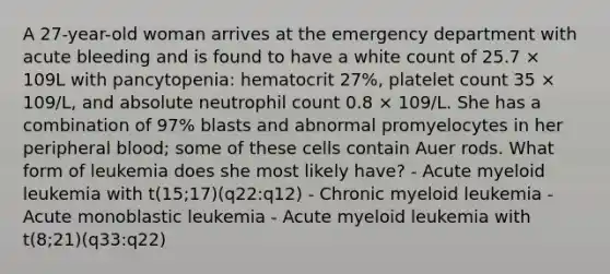 A 27-year-old woman arrives at the emergency department with acute bleeding and is found to have a white count of 25.7 × 109L with pancytopenia: hematocrit 27%, platelet count 35 × 109/L, and absolute neutrophil count 0.8 × 109/L. She has a combination of 97% blasts and abnormal promyelocytes in her peripheral blood; some of these cells contain Auer rods. What form of leukemia does she most likely have? - Acute myeloid leukemia with t(15;17)(q22:q12) - Chronic myeloid leukemia - Acute monoblastic leukemia - Acute myeloid leukemia with t(8;21)(q33:q22)