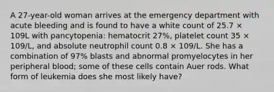 A 27-year-old woman arrives at the emergency department with acute bleeding and is found to have a white count of 25.7 × 109L with pancytopenia: hematocrit 27%, platelet count 35 × 109/L, and absolute neutrophil count 0.8 × 109/L. She has a combination of 97% blasts and abnormal promyelocytes in her peripheral blood; some of these cells contain Auer rods. What form of leukemia does she most likely have?