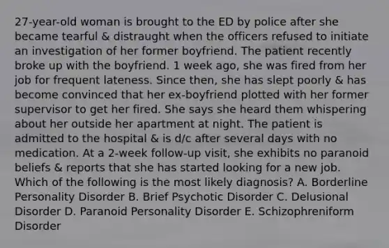 27-year-old woman is brought to the ED by police after she became tearful & distraught when the officers refused to initiate an investigation of her former boyfriend. The patient recently broke up with the boyfriend. 1 week ago, she was fired from her job for frequent lateness. Since then, she has slept poorly & has become convinced that her ex-boyfriend plotted with her former supervisor to get her fired. She says she heard them whispering about her outside her apartment at night. The patient is admitted to the hospital & is d/c after several days with no medication. At a 2-week follow-up visit, she exhibits no paranoid beliefs & reports that she has started looking for a new job. Which of the following is the most likely diagnosis? A. Borderline Personality Disorder B. Brief Psychotic Disorder C. Delusional Disorder D. Paranoid Personality Disorder E. Schizophreniform Disorder