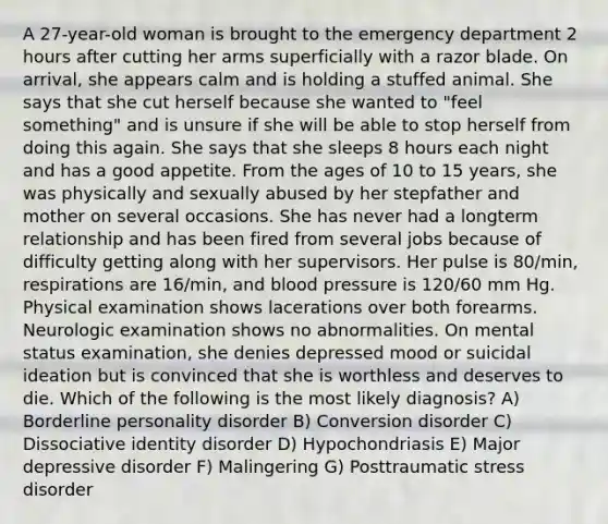 A 27-year-old woman is brought to the emergency department 2 hours after cutting her arms superficially with a razor blade. On arrival, she appears calm and is holding a stuffed animal. She says that she cut herself because she wanted to "feel something" and is unsure if she will be able to stop herself from doing this again. She says that she sleeps 8 hours each night and has a good appetite. From the ages of 10 to 15 years, she was physically and sexually abused by her stepfather and mother on several occasions. She has never had a longterm relationship and has been fired from several jobs because of difficulty getting along with her supervisors. Her pulse is 80/min, respirations are 16/min, and blood pressure is 120/60 mm Hg. Physical examination shows lacerations over both forearms. Neurologic examination shows no abnormalities. On mental status examination, she denies depressed mood or suicidal ideation but is convinced that she is worthless and deserves to die. Which of the following is the most likely diagnosis? A) Borderline personality disorder B) Conversion disorder C) Dissociative identity disorder D) Hypochondriasis E) Major depressive disorder F) Malingering G) Posttraumatic stress disorder