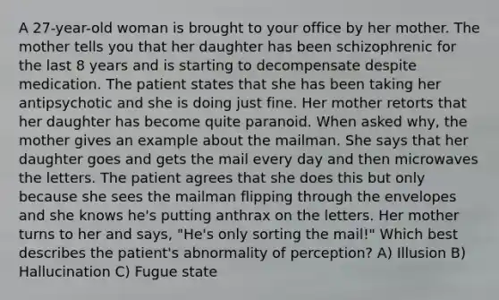 A 27-year-old woman is brought to your office by her mother. The mother tells you that her daughter has been schizophrenic for the last 8 years and is starting to decompensate despite medication. The patient states that she has been taking her antipsychotic and she is doing just fine. Her mother retorts that her daughter has become quite paranoid. When asked why, the mother gives an example about the mailman. She says that her daughter goes and gets the mail every day and then microwaves the letters. The patient agrees that she does this but only because she sees the mailman flipping through the envelopes and she knows he's putting anthrax on the letters. Her mother turns to her and says, "He's only sorting the mail!" Which best describes the patient's abnormality of perception? A) Illusion B) Hallucination C) Fugue state