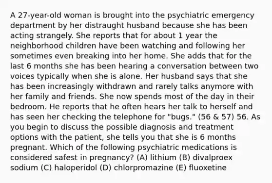 A 27-year-old woman is brought into the psychiatric emergency department by her distraught husband because she has been acting strangely. She reports that for about 1 year the neighborhood children have been watching and following her sometimes even breaking into her home. She adds that for the last 6 months she has been hearing a conversation between two voices typically when she is alone. Her husband says that she has been increasingly withdrawn and rarely talks anymore with her family and friends. She now spends most of the day in their bedroom. He reports that he often hears her talk to herself and has seen her checking the telephone for "bugs." (56 & 57) 56. As you begin to discuss the possible diagnosis and treatment options with the patient, she tells you that she is 6 months pregnant. Which of the following psychiatric medications is considered safest in pregnancy? (A) lithium (B) divalproex sodium (C) haloperidol (D) chlorpromazine (E) fluoxetine