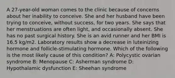 A 27-year-old woman comes to the clinic because of concerns about her inability to conceive. She and her husband have been trying to conceive, without success, for two years. She says that her menstruations are often light, and occasionally absent. She has no past surgical history. She is an avid runner and her BMI is 16.5 kg/m2. Laboratory results show a decrease in luteinizing hormone and follicle-stimulating hormone. Which of the following is the most likely cause of this condition? A: Polycystic ovarian syndrome B: Menopause C: Asherman syndrome D: Hypothalamic dysfunction E: Sheehan syndrome