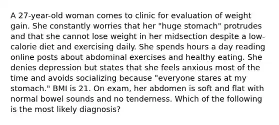 A 27-year-old woman comes to clinic for evaluation of weight gain. She constantly worries that her "huge stomach" protrudes and that she cannot lose weight in her midsection despite a low-calorie diet and exercising daily. She spends hours a day reading online posts about abdominal exercises and healthy eating. She denies depression but states that she feels anxious most of the time and avoids socializing because "everyone stares at my stomach." BMI is 21. On exam, her abdomen is soft and flat with normal bowel sounds and no tenderness. Which of the following is the most likely diagnosis?