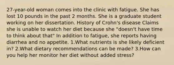 27-year-old woman comes into the clinic with fatigue. She has lost 10 pounds in the past 2 months. She is a graduate student working on her dissertation. History of Crohn's disease Claims she is unable to watch her diet because she "doesn't have time to think about that" In addition to fatigue, she reports having diarrhea and no appetite. 1.What nutrients is she likely deficient in? 2.What dietary recommendations can be made? 3.How can you help her monitor her diet without added stress?