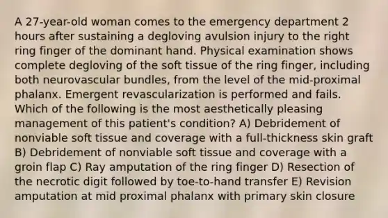 A 27-year-old woman comes to the emergency department 2 hours after sustaining a degloving avulsion injury to the right ring finger of the dominant hand. Physical examination shows complete degloving of the soft tissue of the ring finger, including both neurovascular bundles, from the level of the mid-proximal phalanx. Emergent revascularization is performed and fails. Which of the following is the most aesthetically pleasing management of this patient's condition? A) Debridement of nonviable soft tissue and coverage with a full-thickness skin graft B) Debridement of nonviable soft tissue and coverage with a groin flap C) Ray amputation of the ring finger D) Resection of the necrotic digit followed by toe-to-hand transfer E) Revision amputation at mid proximal phalanx with primary skin closure