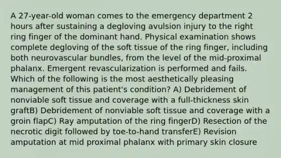 A 27-year-old woman comes to the emergency department 2 hours after sustaining a degloving avulsion injury to the right ring finger of the dominant hand. Physical examination shows complete degloving of the soft tissue of the ring finger, including both neurovascular bundles, from the level of the mid-proximal phalanx. Emergent revascularization is performed and fails. Which of the following is the most aesthetically pleasing management of this patient's condition? A) Debridement of nonviable soft tissue and coverage with a full-thickness skin graftB) Debridement of nonviable soft tissue and coverage with a groin flapC) Ray amputation of the ring fingerD) Resection of the necrotic digit followed by toe-to-hand transferE) Revision amputation at mid proximal phalanx with primary skin closure