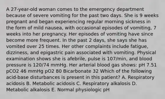 A 27-year-old woman comes to the emergency department because of severe vomiting for the past two days. She is 9 weeks pregnant and began experiencing regular morning sickness in the form of mild nausea, with occasional episodes of vomiting, 7 weeks into her pregnancy. Her episodes of vomiting have since become more frequent. In the past 2 days, she says she has vomited over 25 times. Her other complaints include fatigue, dizziness, and epigastric pain associated with vomiting. Physical examination shows she is afebrile, pulse is 107/min, and blood pressure is 120/74 mmHg. Her arterial blood gas shows: pH 7.51 pCO2 46 mmHg pO2 80 Bicarbonate 32 Which of the following acid-base disturbances is present in this patient? A. Respiratory acidosis B. Metabolic acidosis C. Respiratory alkalosis D. Metabolic alkalosis E. Normal physiologic pH