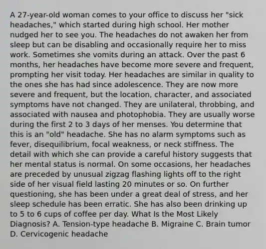 A 27-year-old woman comes to your office to discuss her "sick headaches," which started during high school. Her mother nudged her to see you. The headaches do not awaken her from sleep but can be disabling and occasionally require her to miss work. Sometimes she vomits during an attack. Over the past 6 months, her headaches have become more severe and frequent, prompting her visit today. Her headaches are similar in quality to the ones she has had since adolescence. They are now more severe and frequent, but the location, character, and associated symptoms have not changed. They are unilateral, throbbing, and associated with nausea and photophobia. They are usually worse during the first 2 to 3 days of her menses. You determine that this is an "old" headache. She has no alarm symptoms such as fever, disequilibrium, focal weakness, or neck stiffness. The detail with which she can provide a careful history suggests that her mental status is normal. On some occasions, her headaches are preceded by unusual zigzag flashing lights off to the right side of her visual field lasting 20 minutes or so. On further questioning, she has been under a great deal of stress, and her sleep schedule has been erratic. She has also been drinking up to 5 to 6 cups of coffee per day. What Is the Most Likely Diagnosis? A. Tension-type headache B. Migraine C. Brain tumor D. Cervicogenic headache