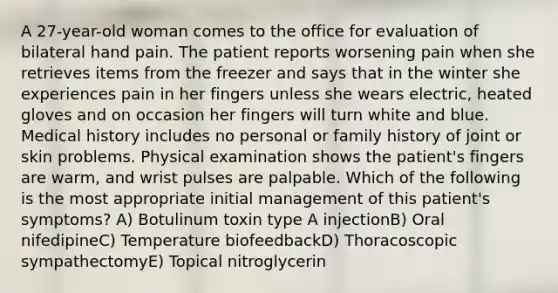 A 27-year-old woman comes to the office for evaluation of bilateral hand pain. The patient reports worsening pain when she retrieves items from the freezer and says that in the winter she experiences pain in her fingers unless she wears electric, heated gloves and on occasion her fingers will turn white and blue. Medical history includes no personal or family history of joint or skin problems. Physical examination shows the patient's fingers are warm, and wrist pulses are palpable. Which of the following is the most appropriate initial management of this patient's symptoms? A) Botulinum toxin type A injectionB) Oral nifedipineC) Temperature biofeedbackD) Thoracoscopic sympathectomyE) Topical nitroglycerin