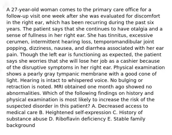 A 27-year-old woman comes to the primary care office for a follow-up visit one week after she was evaluated for discomfort in the right ear, which has been recurring during the past six years. The patient says that she continues to have otalgia and a sense of fullness in her right ear. She has tinnitus, excessive cerumen, intermittent hearing loss, temporomandibular joint popping, dizziness, nausea, and diarrhea associated with her ear pain. Though the left ear is functioning as expected, the patient says she worries that she will lose her job as a cashier because of the disruptive symptoms in her right ear. Physical examination shows a pearly gray tympanic membrane with a good cone of light. Hearing is intact to whispered voice. No bulging or retraction is noted. MRI obtained one month ago showed no abnormalities. Which of the following findings on history and physical examination is most likely to increase the risk of the suspected disorder in this patient? A. Decreased access to medical care B. Heightened self-expression C. History of substance abuse D. Riboflavin deficiency E. Stable family background