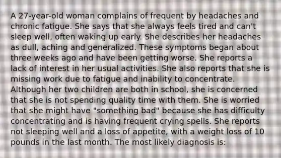 A 27-year-old woman complains of frequent by headaches and chronic fatigue. She says that she always feels tired and can't sleep well, often waking up early. She describes her headaches as dull, aching and generalized. These symptoms began about three weeks ago and have been getting worse. She reports a lack of interest in her usual activities. She also reports that she is missing work due to fatigue and inability to concentrate. Although her two children are both in school, she is concerned that she is not spending quality time with them. She is worried that she might have "something bad" because she has difficulty concentrating and is having frequent crying spells. She reports not sleeping well and a loss of appetite, with a weight loss of 10 pounds in the last month. The most likely diagnosis is: