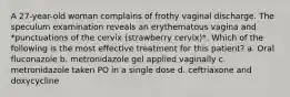 A 27-year-old woman complains of frothy vaginal discharge. The speculum examination reveals an erythematous vagina and *punctuations of the cervix (strawberry cervix)*. Which of the following is the most effective treatment for this patient? a. Oral fluconazole b. metronidazole gel applied vaginally c. metronidazole taken PO in a single dose d. ceftriaxone and doxycycline