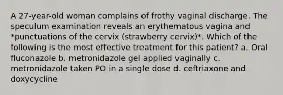 A 27-year-old woman complains of frothy vaginal discharge. The speculum examination reveals an erythematous vagina and *punctuations of the cervix (strawberry cervix)*. Which of the following is the most effective treatment for this patient? a. Oral fluconazole b. metronidazole gel applied vaginally c. metronidazole taken PO in a single dose d. ceftriaxone and doxycycline