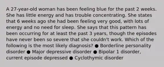 A 27-year-old woman has been feeling blue for the past 2 weeks. She has little energy and has trouble concentrating. She states that 6 weeks ago she had been feeling very good, with lots of energy and no need for sleep. She says that this pattern has been occurring for at least the past 3 years, though the episodes have never been so severe that she couldn't work. Which of the following is the most likely diagnosis? ● Borderline personality disorder ● Major depressive disorder ● Bipolar 1 disorder, current episode depressed ● Cyclothymic disorder