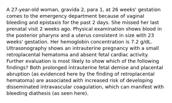 A 27-year-old woman, gravida 2, para 1, at 26 weeks' gestation comes to the emergency department because of vaginal bleeding and epistaxis for the past 2 days. She missed her last prenatal visit 2 weeks ago. Physical examination shows blood in the posterior pharynx and a uterus consistent in size with 23 weeks' gestation. Her hemoglobin concentration is 7.2 g/dL. Ultrasonography shows an intrauterine pregnancy with a small retroplacental hematoma and absent fetal cardiac activity. Further evaluation is most likely to show which of the following findings? Both prolonged intrauterine fetal demise and placental abruption (as evidenced here by the finding of retroplacental hematoma) are associated with increased risk of developing disseminated intravascular coagulation, which can manifest with bleeding diathesis (as seen here).