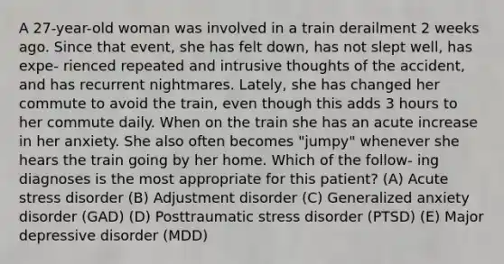 A 27-year-old woman was involved in a train derailment 2 weeks ago. Since that event, she has felt down, has not slept well, has expe- rienced repeated and intrusive thoughts of the accident, and has recurrent nightmares. Lately, she has changed her commute to avoid the train, even though this adds 3 hours to her commute daily. When on the train she has an acute increase in her anxiety. She also often becomes "jumpy" whenever she hears the train going by her home. Which of the follow- ing diagnoses is the most appropriate for this patient? (A) Acute stress disorder (B) Adjustment disorder (C) Generalized anxiety disorder (GAD) (D) Posttraumatic stress disorder (PTSD) (E) Major depressive disorder (MDD)