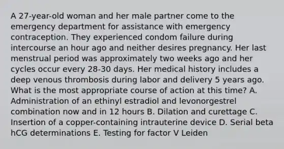 A 27-year-old woman and her male partner come to the emergency department for assistance with emergency contraception. They experienced condom failure during intercourse an hour ago and neither desires pregnancy. Her last menstrual period was approximately two weeks ago and her cycles occur every 28-30 days. Her medical history includes a deep venous thrombosis during labor and delivery 5 years ago. What is the most appropriate course of action at this time? A. Administration of an ethinyl estradiol and levonorgestrel combination now and in 12 hours B. Dilation and curettage C. Insertion of a copper-containing intrauterine device D. Serial beta hCG determinations E. Testing for factor V Leiden