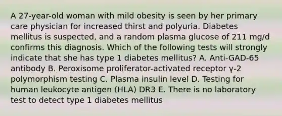 A 27-year-old woman with mild obesity is seen by her primary care physician for increased thirst and polyuria. Diabetes mellitus is suspected, and a random plasma glucose of 211 mg/d confirms this diagnosis. Which of the following tests will strongly indicate that she has type 1 diabetes mellitus? A. Anti-GAD-65 antibody B. Peroxisome proliferator-activated receptor γ-2 polymorphism testing C. Plasma insulin level D. Testing for human leukocyte antigen (HLA) DR3 E. There is no laboratory test to detect type 1 diabetes mellitus