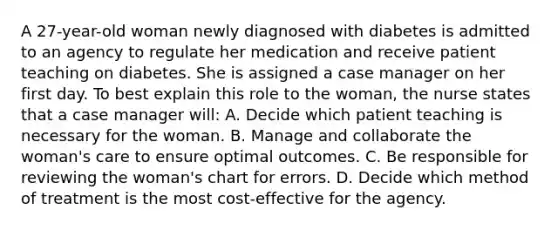 A 27-year-old woman newly diagnosed with diabetes is admitted to an agency to regulate her medication and receive patient teaching on diabetes. She is assigned a case manager on her first day. To best explain this role to the woman, the nurse states that a case manager will: A. Decide which patient teaching is necessary for the woman. B. Manage and collaborate the woman's care to ensure optimal outcomes. C. Be responsible for reviewing the woman's chart for errors. D. Decide which method of treatment is the most cost-effective for the agency.