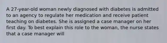 A 27-year-old woman newly diagnosed with diabetes is admitted to an agency to regulate her medication and receive patient teaching on diabetes. She is assigned a case manager on her first day. To best explain this role to the woman, the nurse states that a case manager will