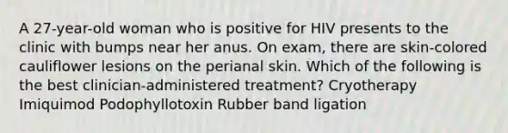 A 27-year-old woman who is positive for HIV presents to the clinic with bumps near her anus. On exam, there are skin-colored cauliflower lesions on the perianal skin. Which of the following is the best clinician-administered treatment? Cryotherapy Imiquimod Podophyllotoxin Rubber band ligation