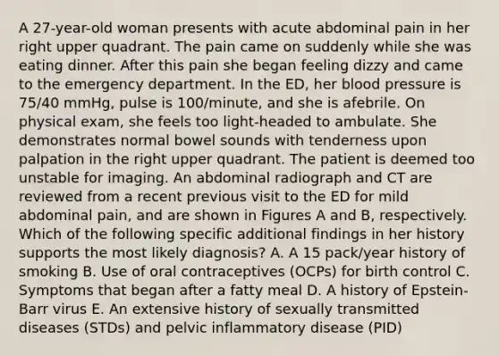 A 27-year-old woman presents with acute abdominal pain in her right upper quadrant. The pain came on suddenly while she was eating dinner. After this pain she began feeling dizzy and came to the emergency department. In the ED, her blood pressure is 75/40 mmHg, pulse is 100/minute, and she is afebrile. On physical exam, she feels too light-headed to ambulate. She demonstrates normal bowel sounds with tenderness upon palpation in the right upper quadrant. The patient is deemed too unstable for imaging. An abdominal radiograph and CT are reviewed from a recent previous visit to the ED for mild abdominal pain, and are shown in Figures A and B, respectively. Which of the following specific additional findings in her history supports the most likely diagnosis? A. A 15 pack/year history of smoking B. Use of oral contraceptives (OCPs) for birth control C. Symptoms that began after a fatty meal D. A history of Epstein-Barr virus E. An extensive history of sexually transmitted diseases (STDs) and pelvic inflammatory disease (PID)