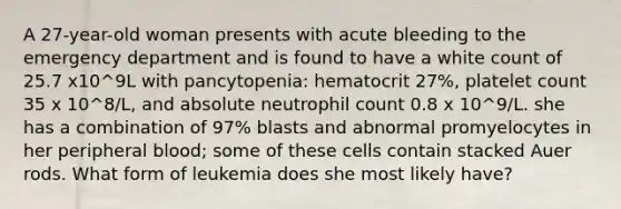 A 27-year-old woman presents with acute bleeding to the emergency department and is found to have a white count of 25.7 x10^9L with pancytopenia: hematocrit 27%, platelet count 35 x 10^8/L, and absolute neutrophil count 0.8 x 10^9/L. she has a combination of 97% blasts and abnormal promyelocytes in her peripheral blood; some of these cells contain stacked Auer rods. What form of leukemia does she most likely have?