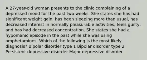 A 27-year-old woman presents to the clinic complaining of a depressed mood for the past two weeks. She states she has had significant weight gain, has been sleeping more than usual, has decreased interest in normally pleasurable activities, feels guilty, and has had decreased concentration. She states she had a hypomanic episode in the past while she was using amphetamines. Which of the following is the most likely diagnosis? Bipolar disorder type 1 Bipolar disorder type 2 Persistent depressive disorder Major depressive disorder