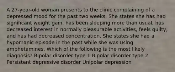 A 27-year-old woman presents to the clinic complaining of a depressed mood for the past two weeks. She states she has had significant weight gain, has been sleeping more than usual, has decreased interest in normally pleasurable activities, feels guilty, and has had decreased concentration. She states she had a hypomanic episode in the past while she was using amphetamines. Which of the following is the most likely diagnosis? Bipolar disorder type 1 Bipolar disorder type 2 Persistent depressive disorder Unipolar depression