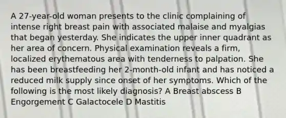 A 27-year-old woman presents to the clinic complaining of intense right breast pain with associated malaise and myalgias that began yesterday. She indicates the upper inner quadrant as her area of concern. Physical examination reveals a firm, localized erythematous area with tenderness to palpation. She has been breastfeeding her 2-month-old infant and has noticed a reduced milk supply since onset of her symptoms. Which of the following is the most likely diagnosis? A Breast abscess B Engorgement C Galactocele D Mastitis