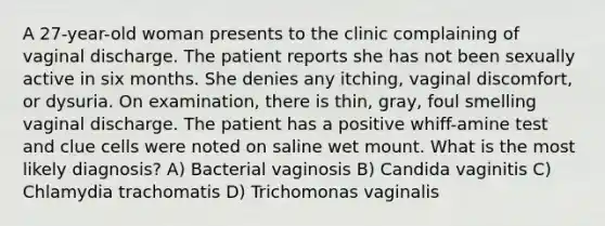 A 27-year-old woman presents to the clinic complaining of vaginal discharge. The patient reports she has not been sexually active in six months. She denies any itching, vaginal discomfort, or dysuria. On examination, there is thin, gray, foul smelling vaginal discharge. The patient has a positive whiff-amine test and clue cells were noted on saline wet mount. What is the most likely diagnosis? A) Bacterial vaginosis B) Candida vaginitis C) Chlamydia trachomatis D) Trichomonas vaginalis