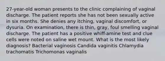 27-year-old woman presents to the clinic complaining of vaginal discharge. The patient reports she has not been sexually active in six months. She denies any itching, vaginal discomfort, or dysuria. On examination, there is thin, gray, foul smelling vaginal discharge. The patient has a positive whiff-amine test and clue cells were noted on saline wet mount. What is the most likely diagnosis? Bacterial vaginosis Candida vaginitis Chlamydia trachomatis Trichomonas vaginalis