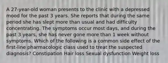 A 27-year-old woman presents to the clinic with a depressed mood for the past 3 years. She reports that during the same period she has slept more than usual and had difficulty concentrating. The symptoms occur most days, and during the past 3 years, she has never gone more than 1 week without symptoms. Which of the following is a common side effect of the first-line pharmacologic class used to treat the suspected diagnosis? Constipation Hair loss Sexual dysfunction Weight loss