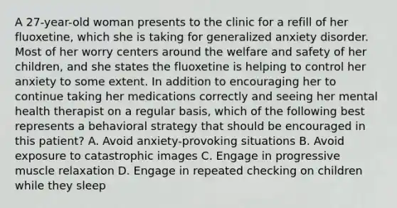 A 27-year-old woman presents to the clinic for a refill of her fluoxetine, which she is taking for generalized anxiety disorder. Most of her worry centers around the welfare and safety of her children, and she states the fluoxetine is helping to control her anxiety to some extent. In addition to encouraging her to continue taking her medications correctly and seeing her mental health therapist on a regular basis, which of the following best represents a behavioral strategy that should be encouraged in this patient? A. Avoid anxiety-provoking situations B. Avoid exposure to catastrophic images C. Engage in progressive muscle relaxation D. Engage in repeated checking on children while they sleep