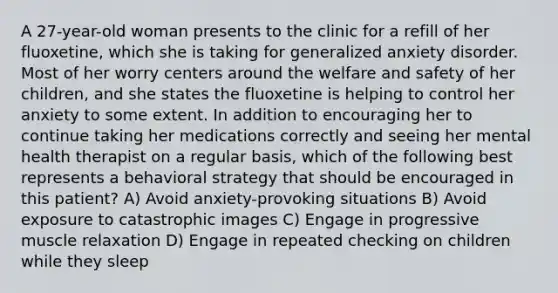 A 27-year-old woman presents to the clinic for a refill of her fluoxetine, which she is taking for generalized anxiety disorder. Most of her worry centers around the welfare and safety of her children, and she states the fluoxetine is helping to control her anxiety to some extent. In addition to encouraging her to continue taking her medications correctly and seeing her mental health therapist on a regular basis, which of the following best represents a behavioral strategy that should be encouraged in this patient? A) Avoid anxiety-provoking situations B) Avoid exposure to catastrophic images C) Engage in progressive muscle relaxation D) Engage in repeated checking on children while they sleep