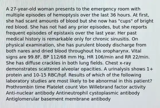 A 27-year-old woman presents to the emergency room with multiple episodes of hemoptysis over the last 36 hours. At first, she had scant amounts of blood but she now has "cups" of bright red blood. She has not had any prior episodes, but she reports frequent episodes of epistaxis over the last year. Her past medical history is remarkable only for chronic sinusitis. On physical examination, she has purulent bloody discharge from both nares and dried blood throughout his oropharynx. Vital signs are 99.8F, BP 112/68 mm Hg, HR 106/min and RR 22/min. She has diffuse crackles in both lung fields. Chest x-ray demonstrates scattered alveolar opacities. A urinalysis shows 1+ protein and 10-15 RBC/hpf. Results of which of the following laboratory studies are most likely to be abnormal in this patient? Prothrombin time Platelet count Von Willebrand factor activity Anti-nuclear antibody Antineutrophil cystoplasmic antibody Antiglomerular basement membrane antibody