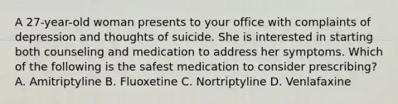 A 27-year-old woman presents to your office with complaints of depression and thoughts of suicide. She is interested in starting both counseling and medication to address her symptoms. Which of the following is the safest medication to consider prescribing? A. Amitriptyline B. Fluoxetine C. Nortriptyline D. Venlafaxine