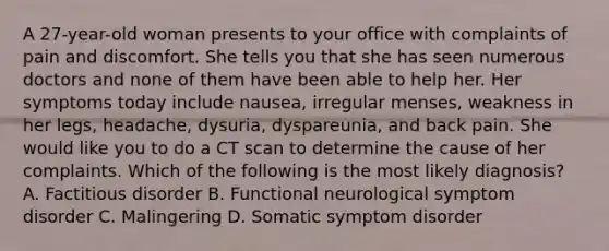 A 27-year-old woman presents to your office with complaints of pain and discomfort. She tells you that she has seen numerous doctors and none of them have been able to help her. Her symptoms today include nausea, irregular menses, weakness in her legs, headache, dysuria, dyspareunia, and back pain. She would like you to do a CT scan to determine the cause of her complaints. Which of the following is the most likely diagnosis? A. Factitious disorder B. Functional neurological symptom disorder C. Malingering D. Somatic symptom disorder