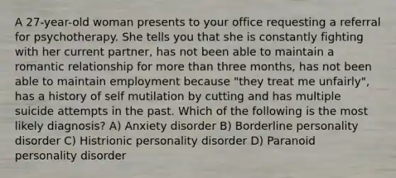 A 27-year-old woman presents to your office requesting a referral for psychotherapy. She tells you that she is constantly fighting with her current partner, has not been able to maintain a romantic relationship for more than three months, has not been able to maintain employment because "they treat me unfairly", has a history of self mutilation by cutting and has multiple suicide attempts in the past. Which of the following is the most likely diagnosis? A) Anxiety disorder B) Borderline personality disorder C) Histrionic personality disorder D) Paranoid personality disorder