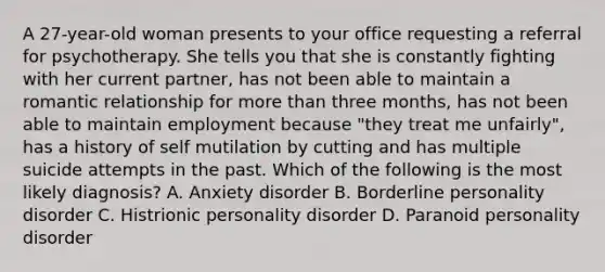 A 27-year-old woman presents to your office requesting a referral for psychotherapy. She tells you that she is constantly fighting with her current partner, has not been able to maintain a romantic relationship for more than three months, has not been able to maintain employment because "they treat me unfairly", has a history of self mutilation by cutting and has multiple suicide attempts in the past. Which of the following is the most likely diagnosis? A. Anxiety disorder B. Borderline personality disorder C. Histrionic personality disorder D. Paranoid personality disorder