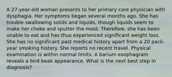 A 27-year-old woman presents to her primary care physician with dysphagia. Her symptoms began several months ago. She has trouble swallowing solids and liquids, though liquids seem to make her choke and sputter the most. Therefore, she has been unable to eat and has thus experienced significant weight loss. She has no significant past medical history apart from a 20 pack-year smoking history. She reports no recent travel. Physical examination is within normal limits. A barium esophagram reveals a bird beak appearance. What is the next best step in diagnosis?