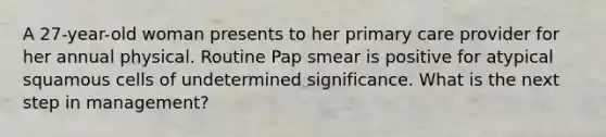 A 27-year-old woman presents to her primary care provider for her annual physical. Routine Pap smear is positive for atypical squamous cells of undetermined significance. What is the next step in management?