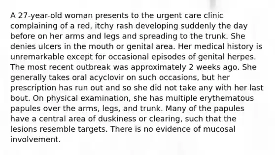 A 27-year-old woman presents to the urgent care clinic complaining of a red, itchy rash developing suddenly the day before on her arms and legs and spreading to the trunk. She denies ulcers in the mouth or genital area. Her medical history is unremarkable except for occasional episodes of genital herpes. The most recent outbreak was approximately 2 weeks ago. She generally takes oral acyclovir on such occasions, but her prescription has run out and so she did not take any with her last bout. On physical examination, she has multiple erythematous papules over the arms, legs, and trunk. Many of the papules have a central area of duskiness or clearing, such that the lesions resemble targets. There is no evidence of mucosal involvement.